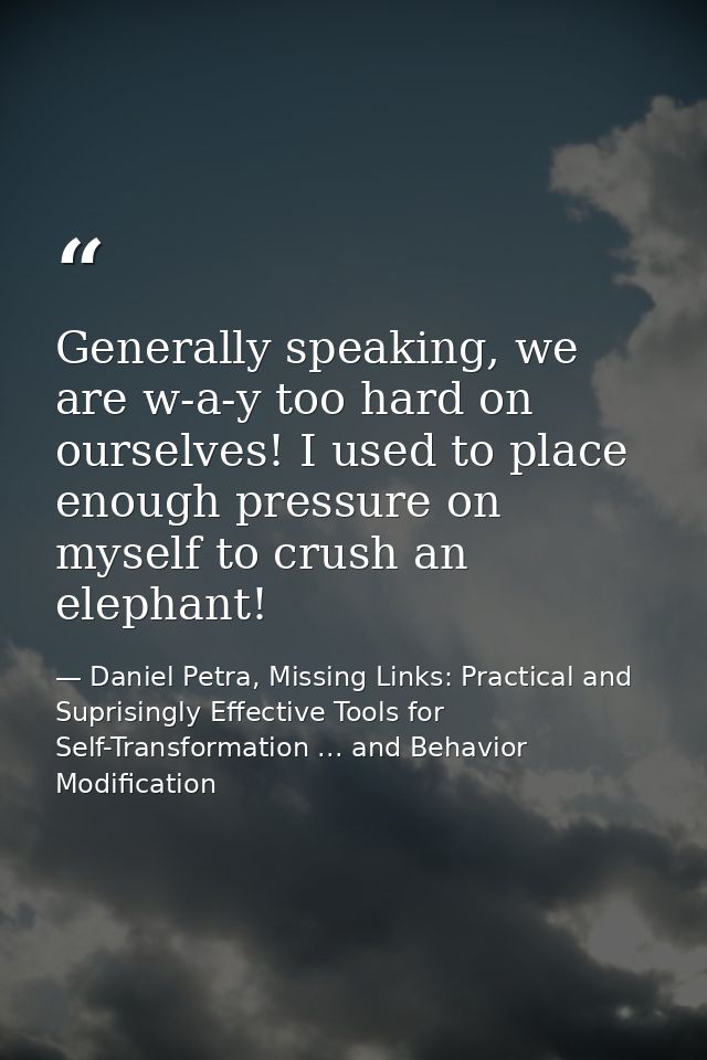 Generally speaking, we are w-a-y too hard on ourselves! I used to place enough pressure on myself to crush an elephant! — Daniel Petra, Missing Links: Practical and Suprisingly Effective Tools for Self-Transformation ... and Behavior Modification
