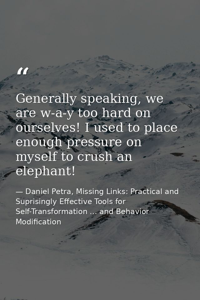 Generally speaking, we are w-a-y too hard on ourselves! I used to place enough pressure on myself to crush an elephant! — Daniel Petra, Missing Links: Practical and Suprisingly Effective Tools for Self-Transformation ... and Behavior Modification
