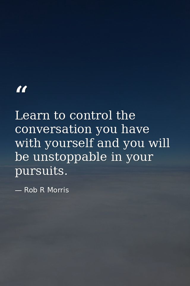 Learn to control the conversation you have with yourself and you will be unstoppable in your pursuits. — Rob R Morris