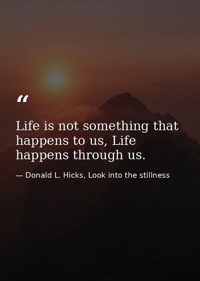 Life is not something that happens to us, Life happens through us. — Donald L. Hicks, Look into the stillness