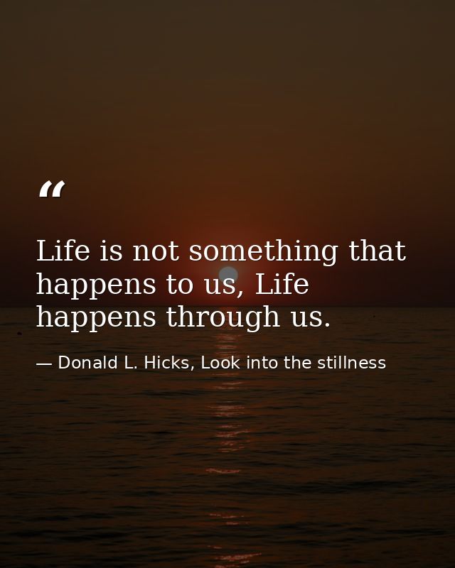 Life is not something that happens to us, Life happens through us. — Donald L. Hicks, Look into the stillness