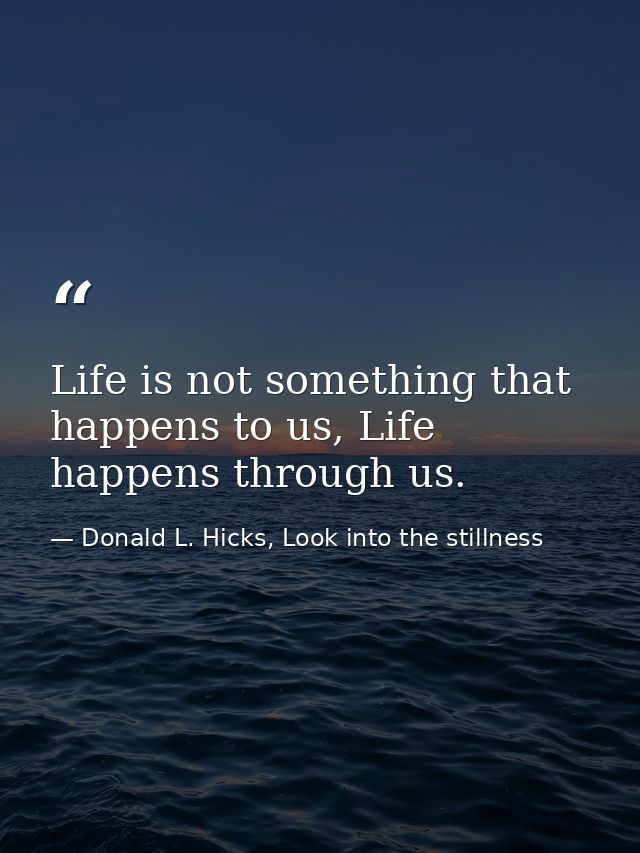 Life is not something that happens to us, Life happens through us. — Donald L. Hicks, Look into the stillness