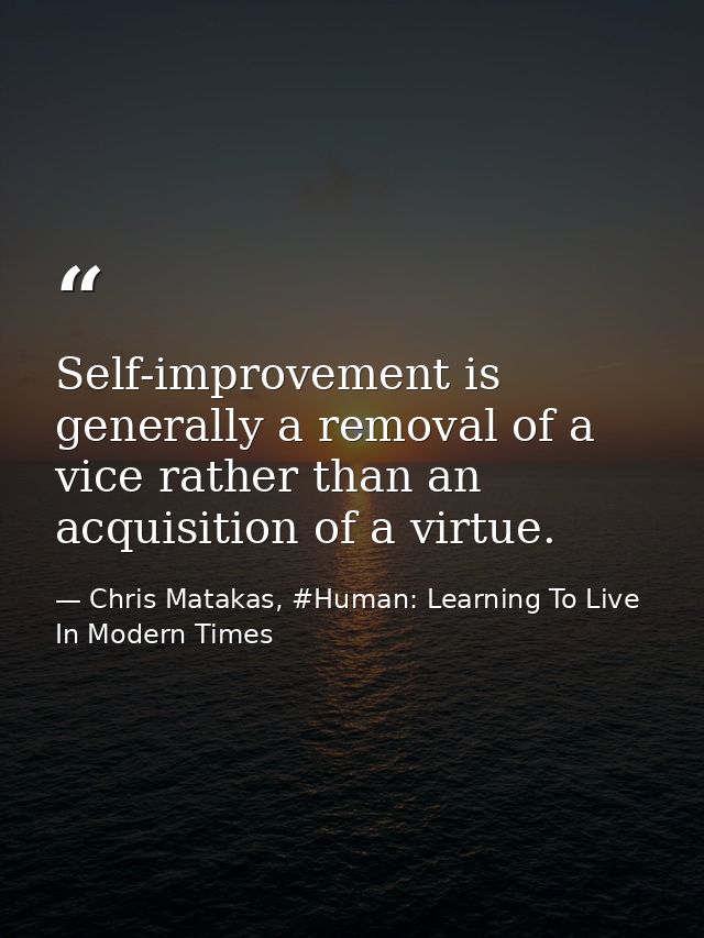 Self-improvement is generally a removal of a vice rather than an acquisition of a virtue. — Chris Matakas, #Human: Learning To Live In Modern Times