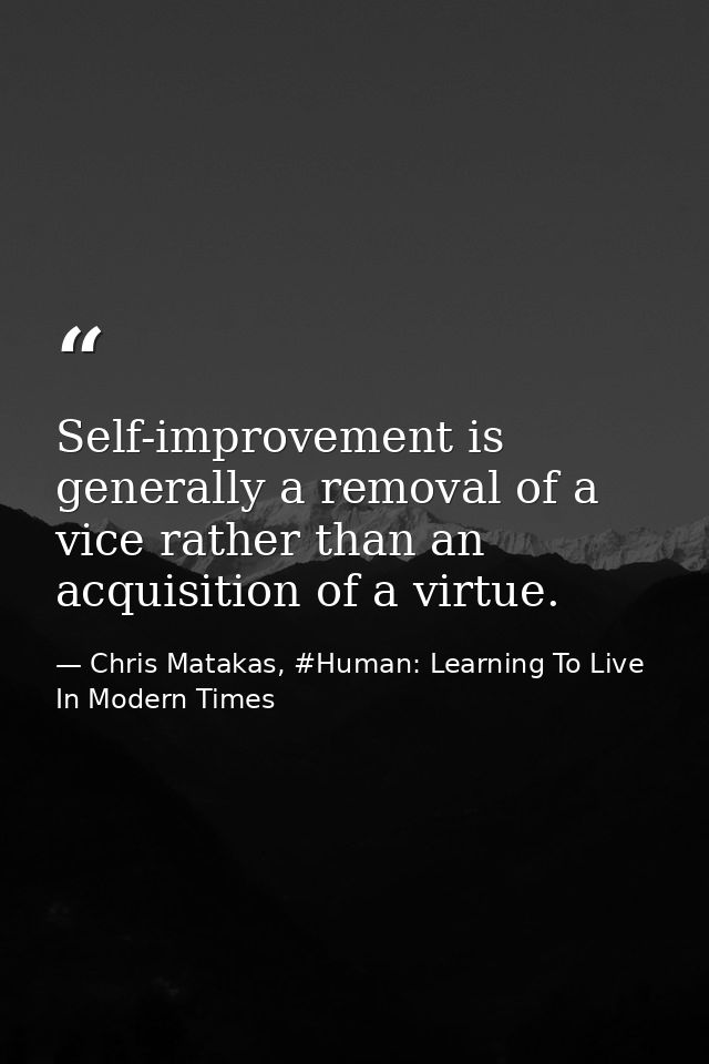 Self-improvement is generally a removal of a vice rather than an acquisition of a virtue. — Chris Matakas, #Human: Learning To Live In Modern Times