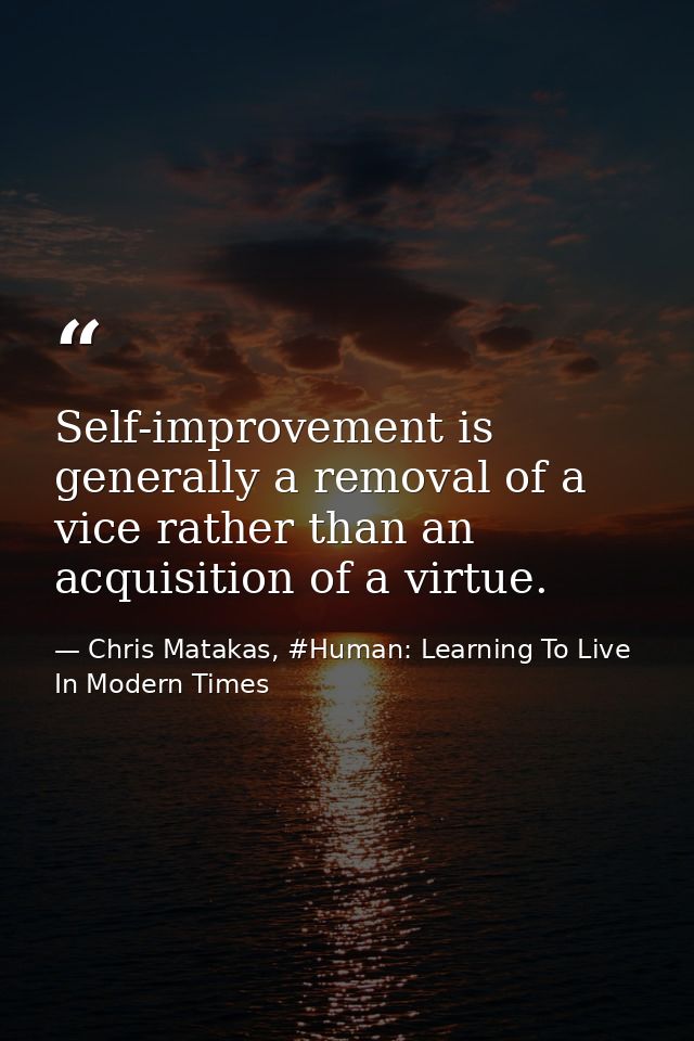 Self-improvement is generally a removal of a vice rather than an acquisition of a virtue. — Chris Matakas, #Human: Learning To Live In Modern Times