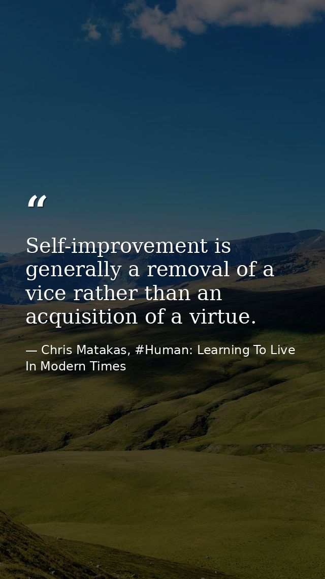 Self-improvement is generally a removal of a vice rather than an acquisition of a virtue. — Chris Matakas, #Human: Learning To Live In Modern Times