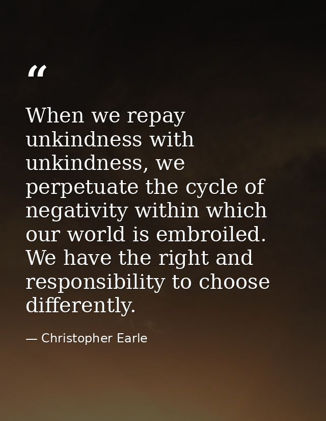 When we repay unkindness with unkindness, we perpetuate the cycle of negativity within which our world is embroiled. We  — Christopher Earle