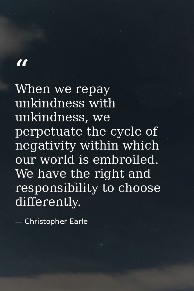 When we repay unkindness with unkindness, we perpetuate the cycle of negativity within which our world is embroiled. We  — Christopher Earle