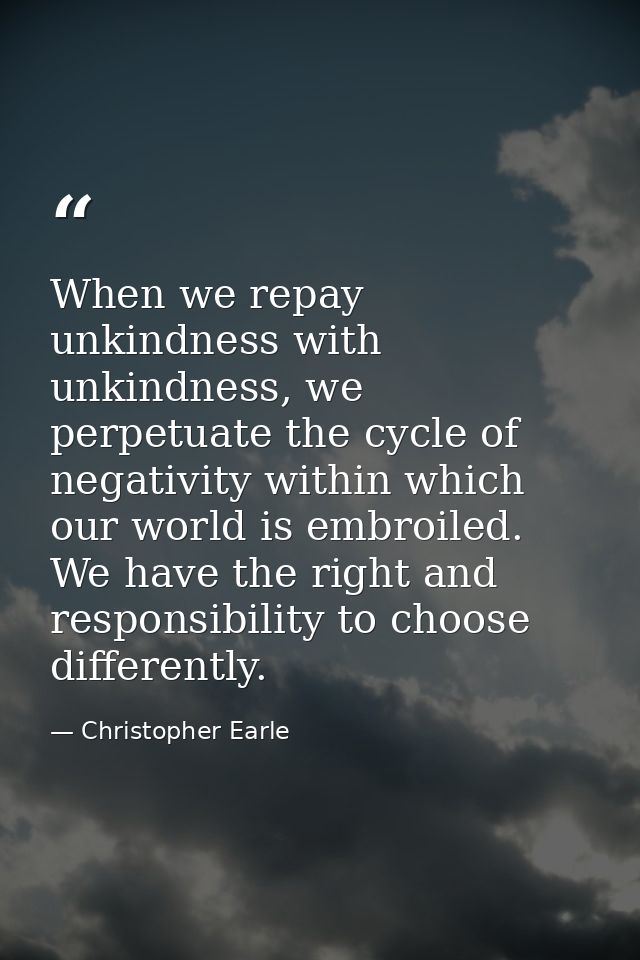 When we repay unkindness with unkindness, we perpetuate the cycle of negativity within which our world is embroiled. We  — Christopher Earle
