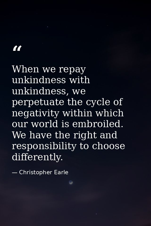 When we repay unkindness with unkindness, we perpetuate the cycle of negativity within which our world is embroiled. We  — Christopher Earle
