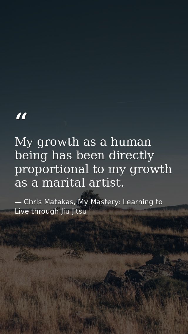 My growth as a human being has been directly proportional to my growth as a marital artist. — Chris Matakas, My Mastery: Learning to Live through Jiu Jitsu