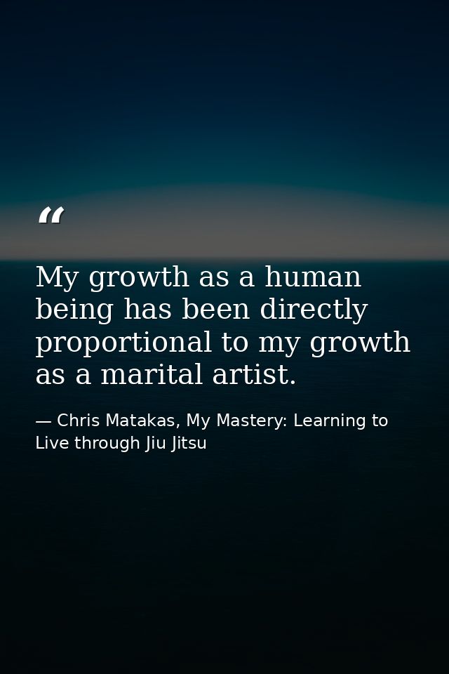 My growth as a human being has been directly proportional to my growth as a marital artist. — Chris Matakas, My Mastery: Learning to Live through Jiu Jitsu