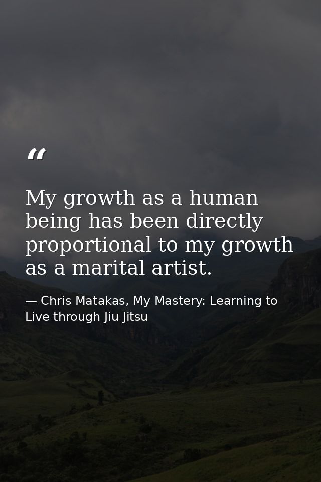 My growth as a human being has been directly proportional to my growth as a marital artist. — Chris Matakas, My Mastery: Learning to Live through Jiu Jitsu
