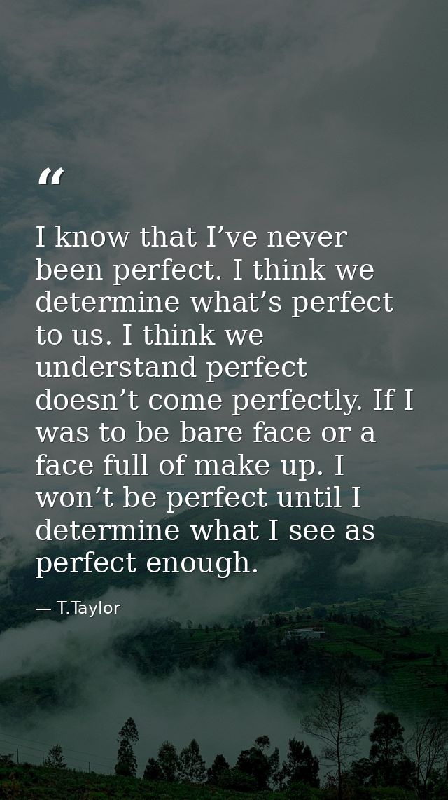 I know that I’ve never been perfect. I think we determine what’s perfect to us. I think we understand perfect doesn’t co — T.Taylor
