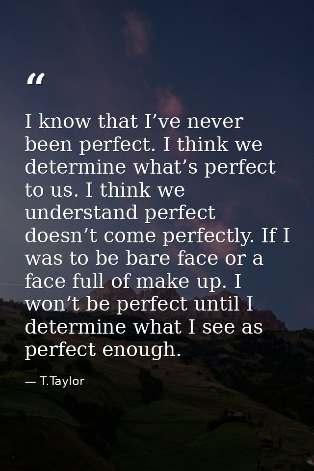 I know that I’ve never been perfect. I think we determine what’s perfect to us. I think we understand perfect doesn’t co — T.Taylor