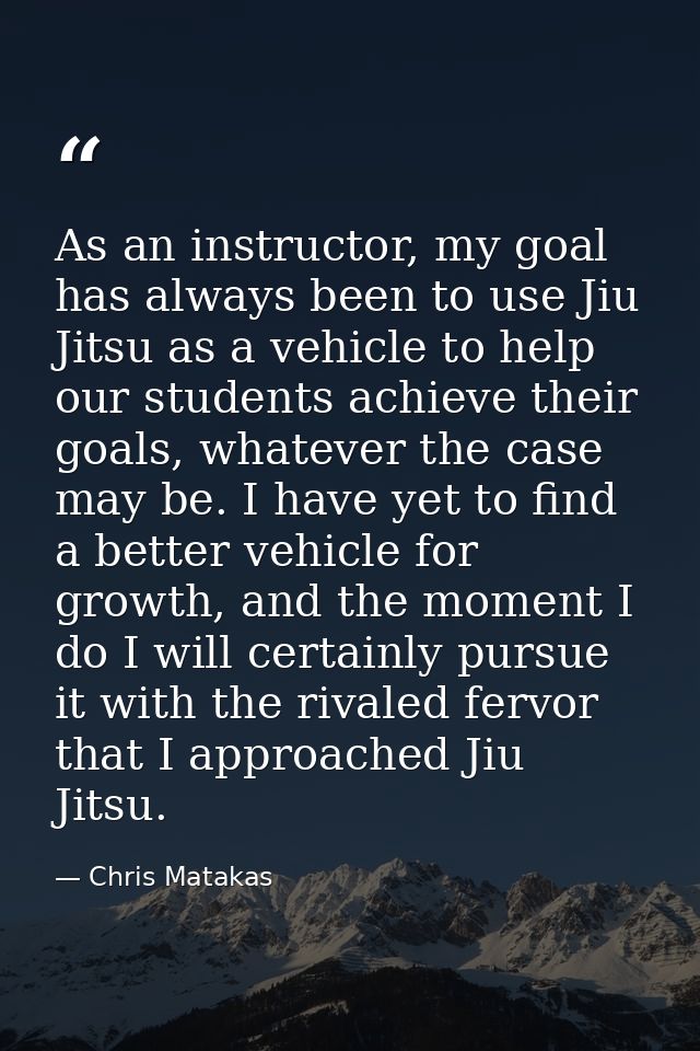 As an instructor, my goal has always been to use Jiu Jitsu as a vehicle to help our students achieve their goals, whatev — Chris Matakas