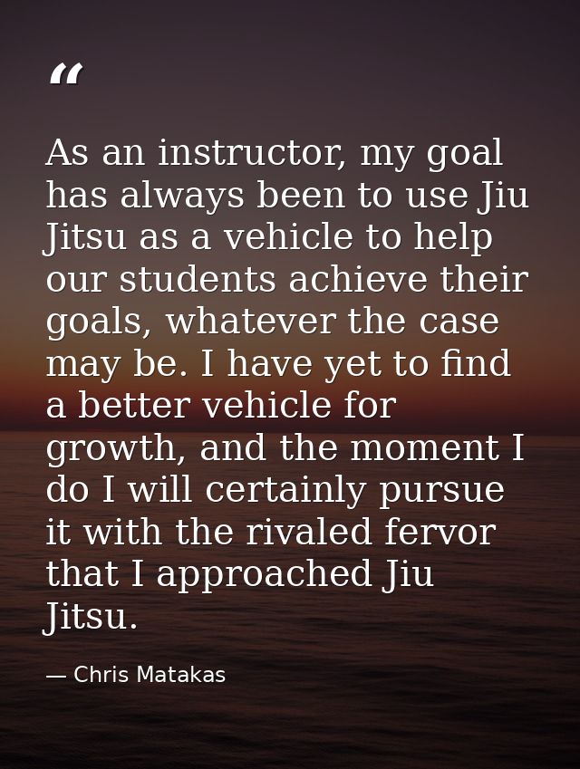 As an instructor, my goal has always been to use Jiu Jitsu as a vehicle to help our students achieve their goals, whatev — Chris Matakas