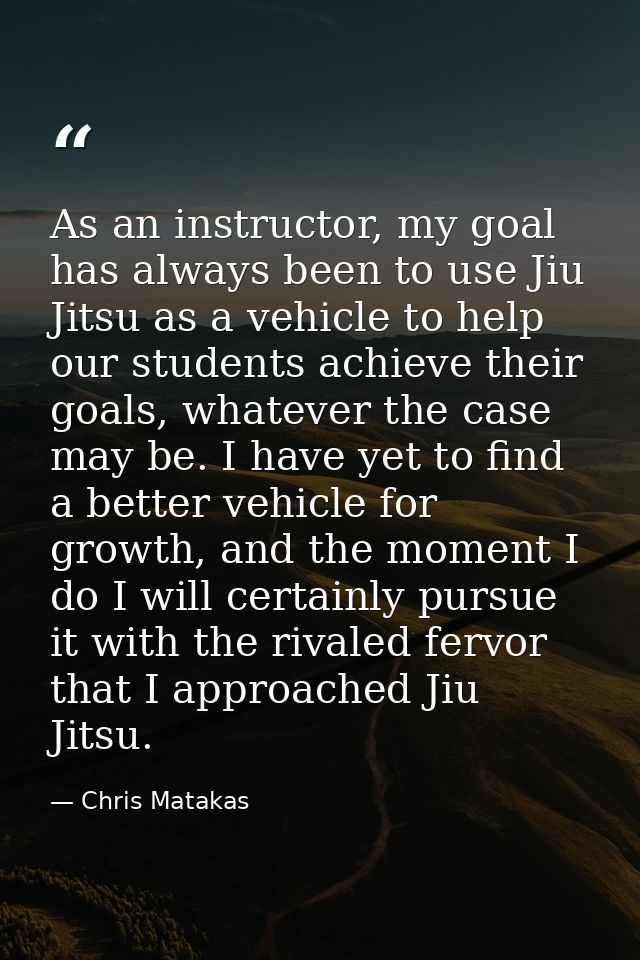 As an instructor, my goal has always been to use Jiu Jitsu as a vehicle to help our students achieve their goals, whatev — Chris Matakas