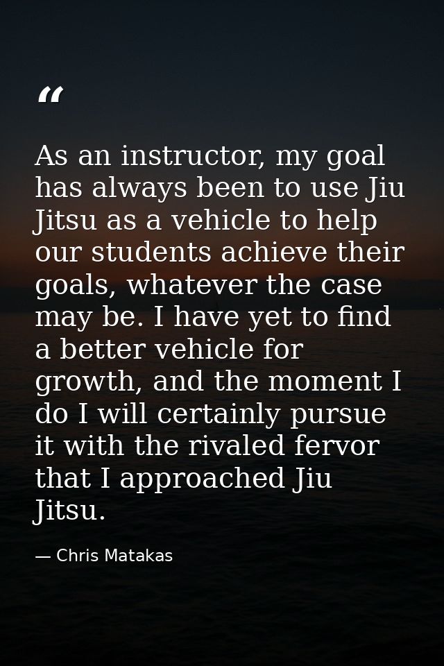 As an instructor, my goal has always been to use Jiu Jitsu as a vehicle to help our students achieve their goals, whatev — Chris Matakas