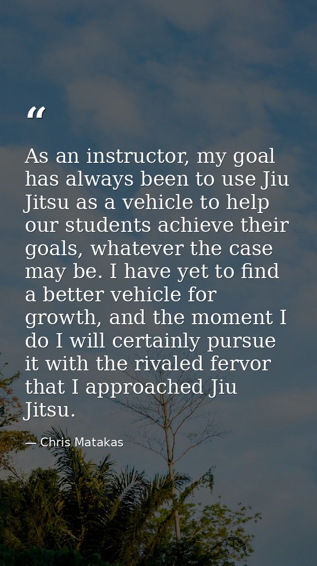 As an instructor, my goal has always been to use Jiu Jitsu as a vehicle to help our students achieve their goals, whatev — Chris Matakas