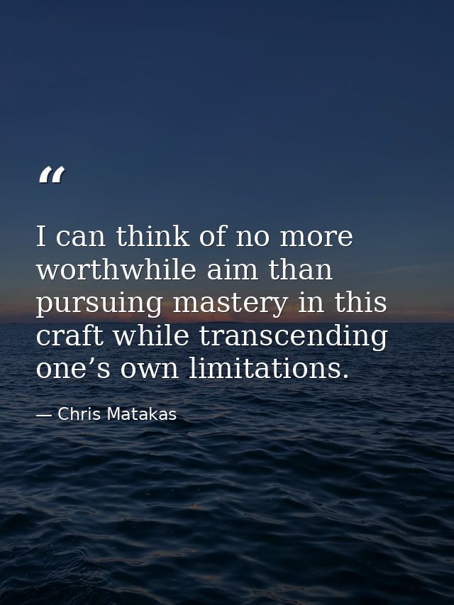 I can think of no more worthwhile aim than pursuing mastery in this craft while transcending one’s own limitations. — Chris Matakas