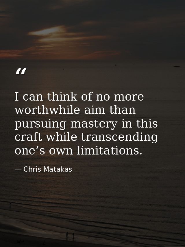 I can think of no more worthwhile aim than pursuing mastery in this craft while transcending one’s own limitations. — Chris Matakas