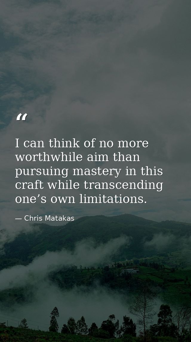 I can think of no more worthwhile aim than pursuing mastery in this craft while transcending one’s own limitations. — Chris Matakas