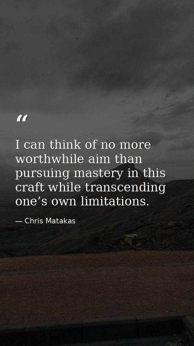 I can think of no more worthwhile aim than pursuing mastery in this craft while transcending one’s own limitations. — Chris Matakas