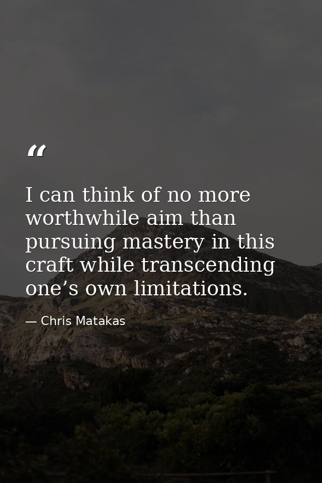 I can think of no more worthwhile aim than pursuing mastery in this craft while transcending one’s own limitations. — Chris Matakas