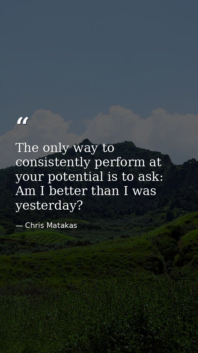The only way to consistently perform at your potential is to ask: Am I better than I was yesterday? — Chris Matakas