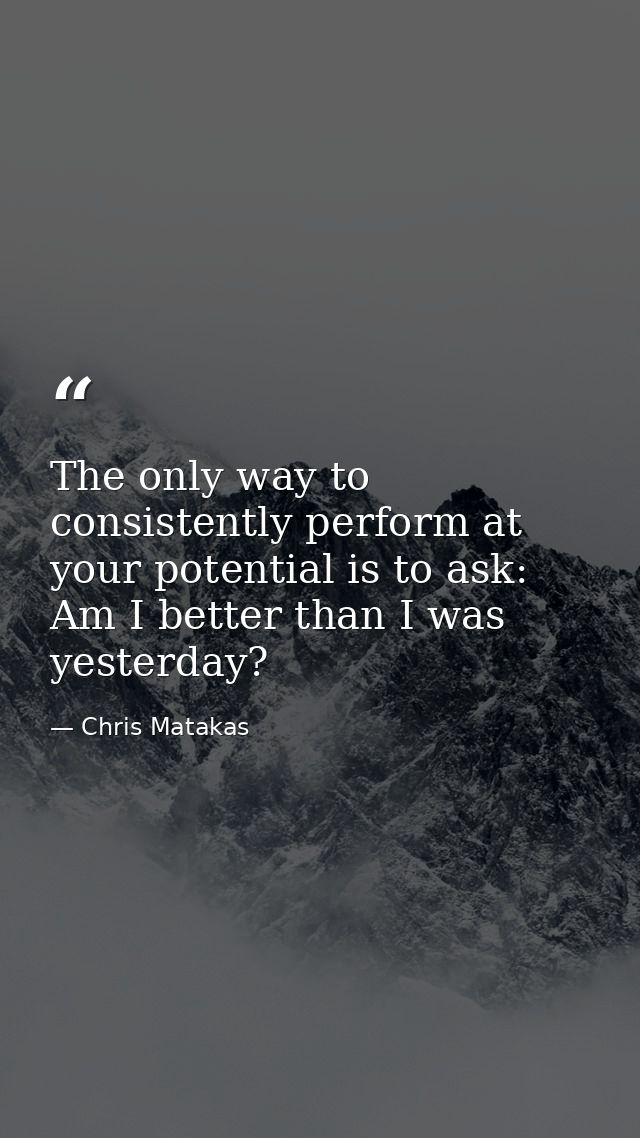 The only way to consistently perform at your potential is to ask: Am I better than I was yesterday? — Chris Matakas