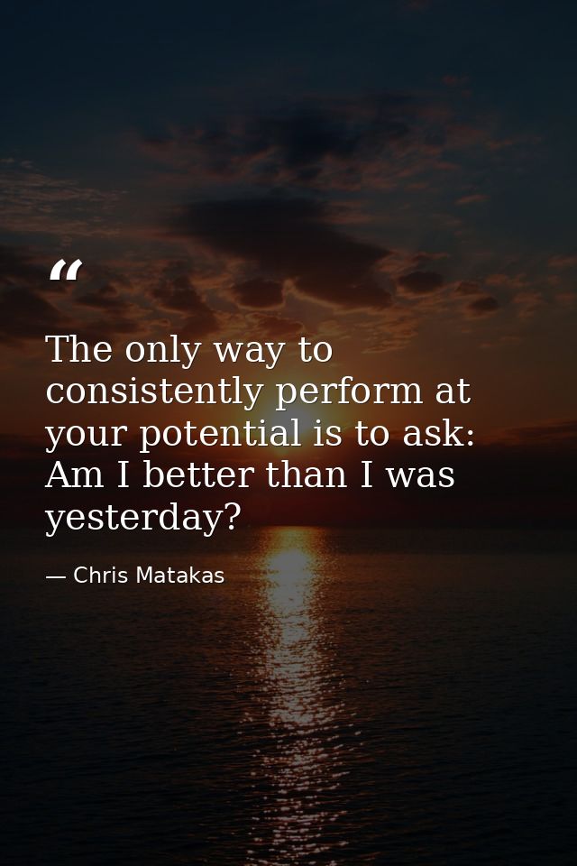The only way to consistently perform at your potential is to ask: Am I better than I was yesterday? — Chris Matakas