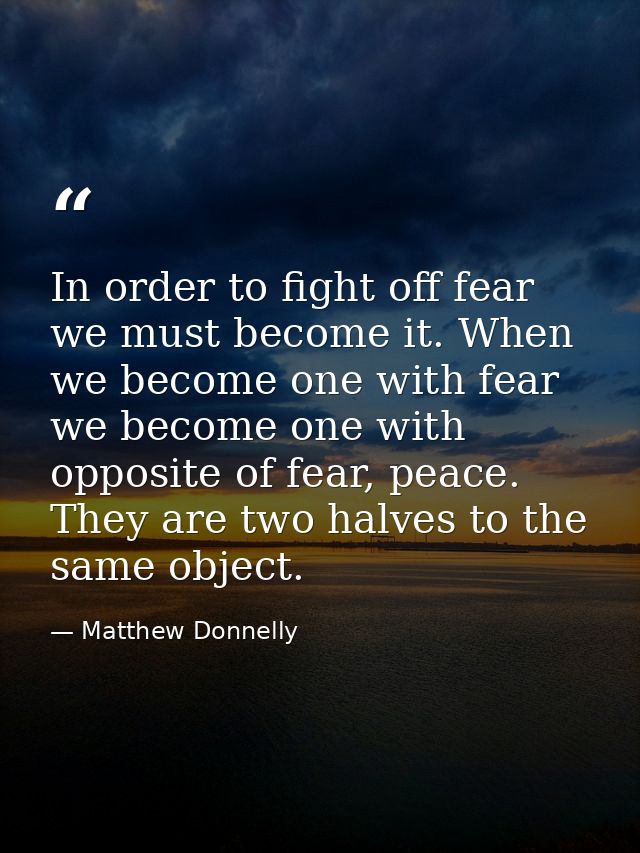 In order to fight off fear we must become it. When we become one with fear we become one with opposite of fear, peace. T — Matthew Donnelly