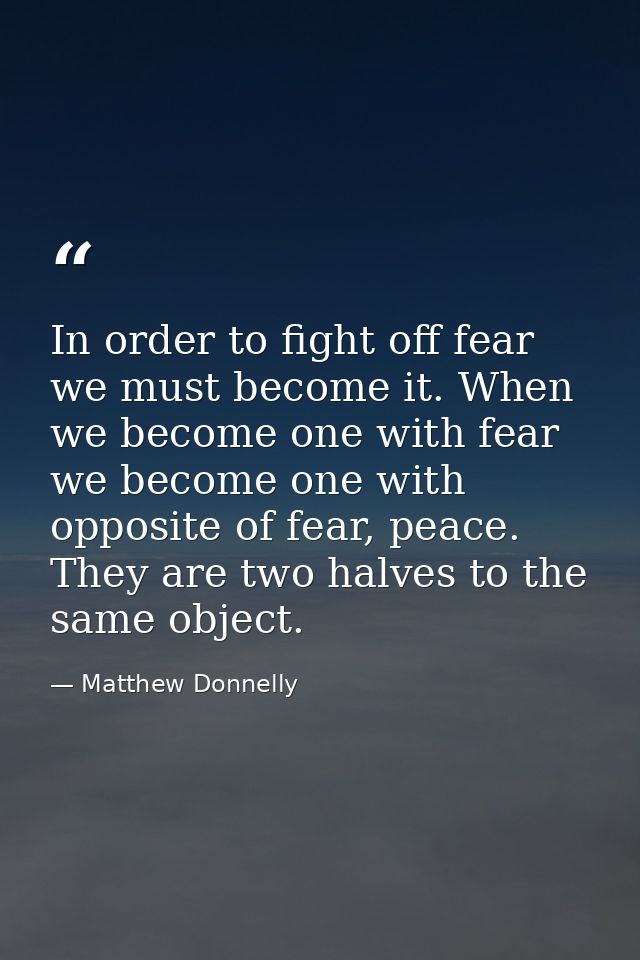 In order to fight off fear we must become it. When we become one with fear we become one with opposite of fear, peace. T — Matthew Donnelly