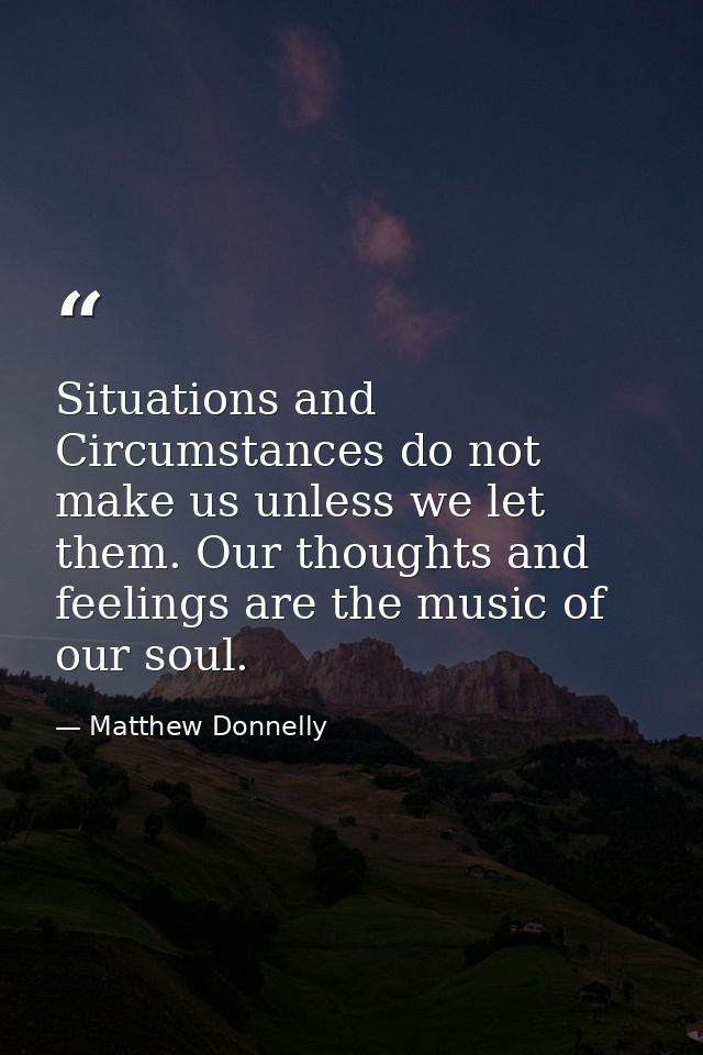 Situations and Circumstances do not make us unless we let them. Our thoughts and feelings are the music of our soul. — Matthew Donnelly