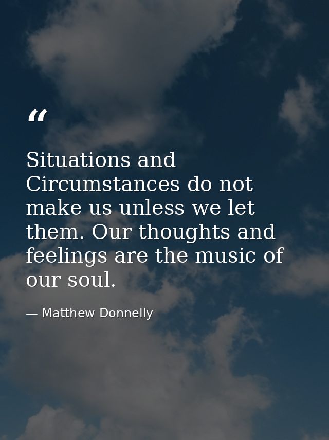 Situations and Circumstances do not make us unless we let them. Our thoughts and feelings are the music of our soul. — Matthew Donnelly