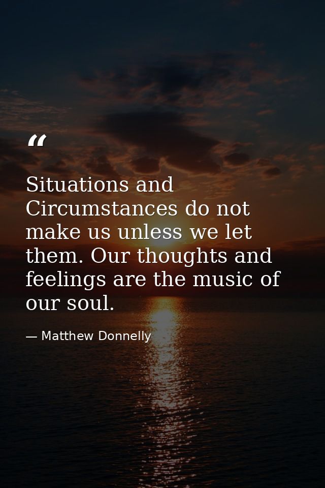 Situations and Circumstances do not make us unless we let them. Our thoughts and feelings are the music of our soul. — Matthew Donnelly