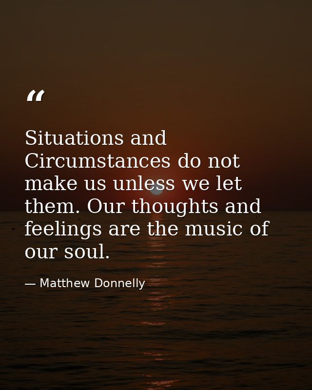 Situations and Circumstances do not make us unless we let them. Our thoughts and feelings are the music of our soul. — Matthew Donnelly