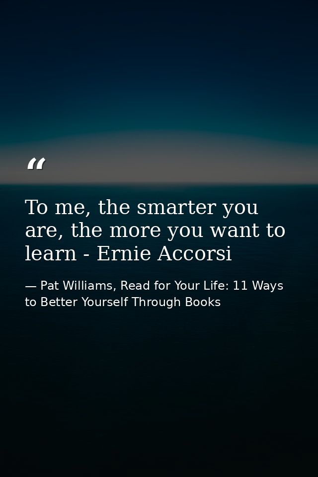 To me, the smarter you are, the more you want to learn - Ernie Accorsi — Pat Williams, Read for Your Life: 11 Ways to Better Yourself Through Books