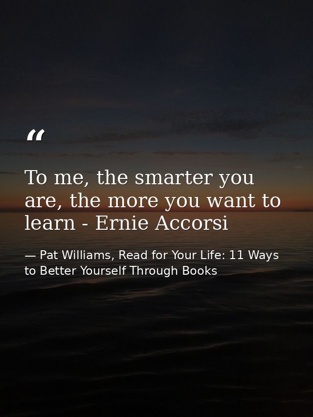To me, the smarter you are, the more you want to learn - Ernie Accorsi — Pat Williams, Read for Your Life: 11 Ways to Better Yourself Through Books