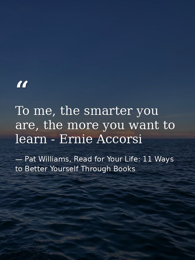 To me, the smarter you are, the more you want to learn - Ernie Accorsi — Pat Williams, Read for Your Life: 11 Ways to Better Yourself Through Books