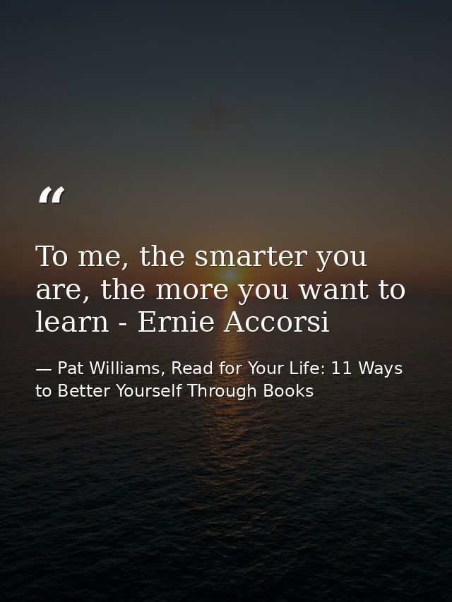 To me, the smarter you are, the more you want to learn - Ernie Accorsi — Pat Williams, Read for Your Life: 11 Ways to Better Yourself Through Books