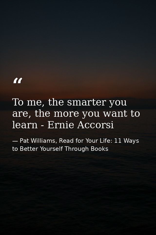 To me, the smarter you are, the more you want to learn - Ernie Accorsi — Pat Williams, Read for Your Life: 11 Ways to Better Yourself Through Books