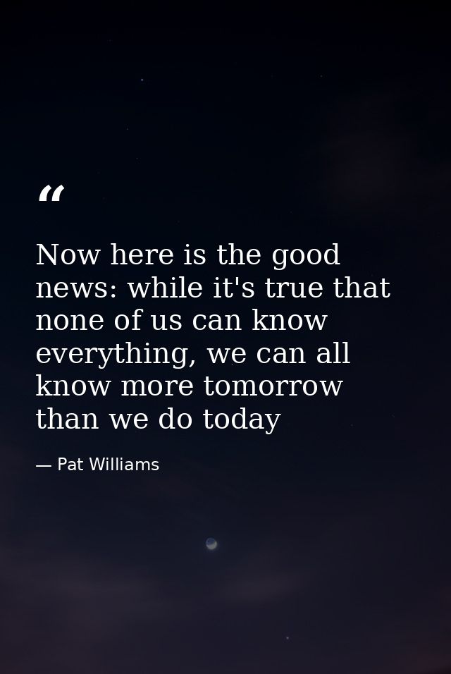 Now here is the good news: while it's true that none of us can know everything, we can all know more tomorrow than we do — Pat Williams