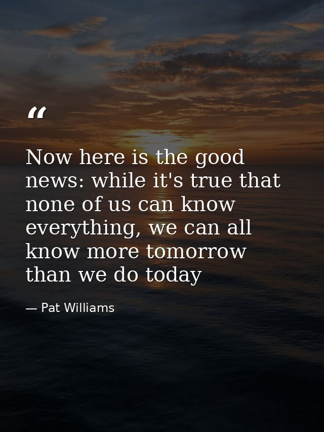 Now here is the good news: while it's true that none of us can know everything, we can all know more tomorrow than we do — Pat Williams