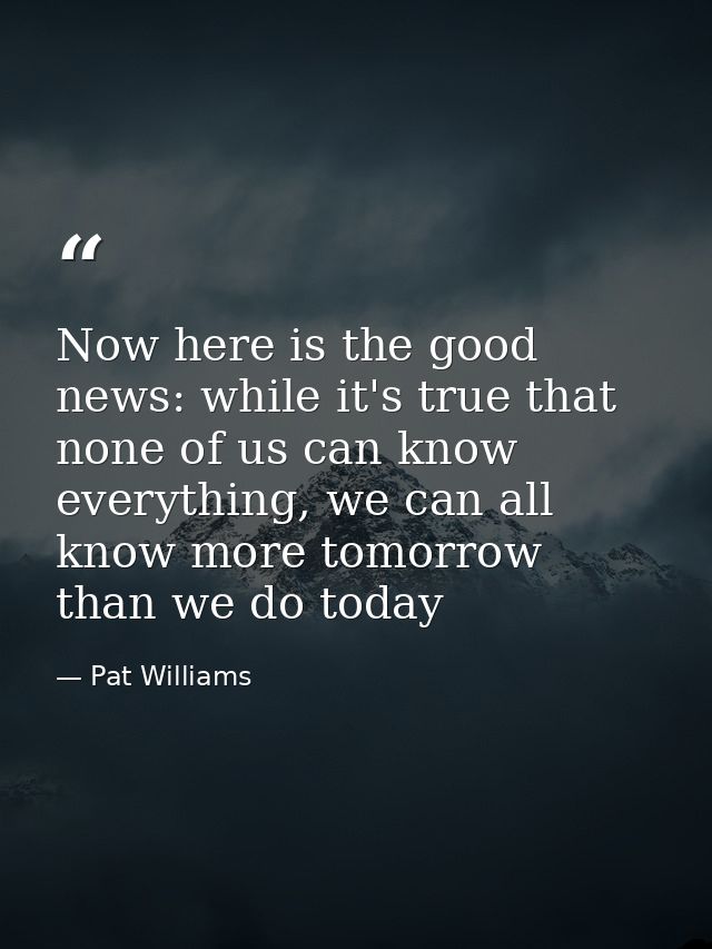 Now here is the good news: while it's true that none of us can know everything, we can all know more tomorrow than we do — Pat Williams