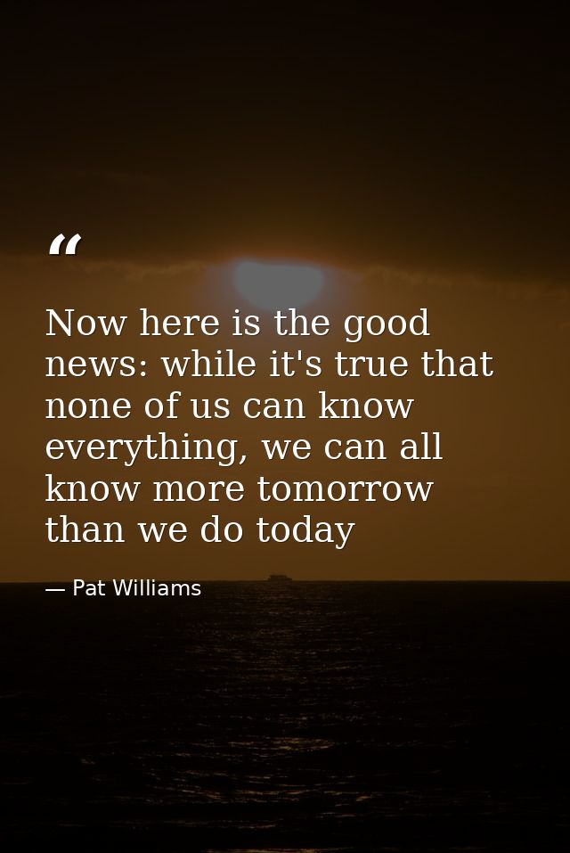 Now here is the good news: while it's true that none of us can know everything, we can all know more tomorrow than we do — Pat Williams