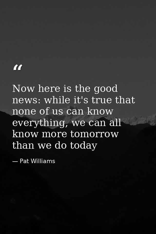 Now here is the good news: while it's true that none of us can know everything, we can all know more tomorrow than we do — Pat Williams