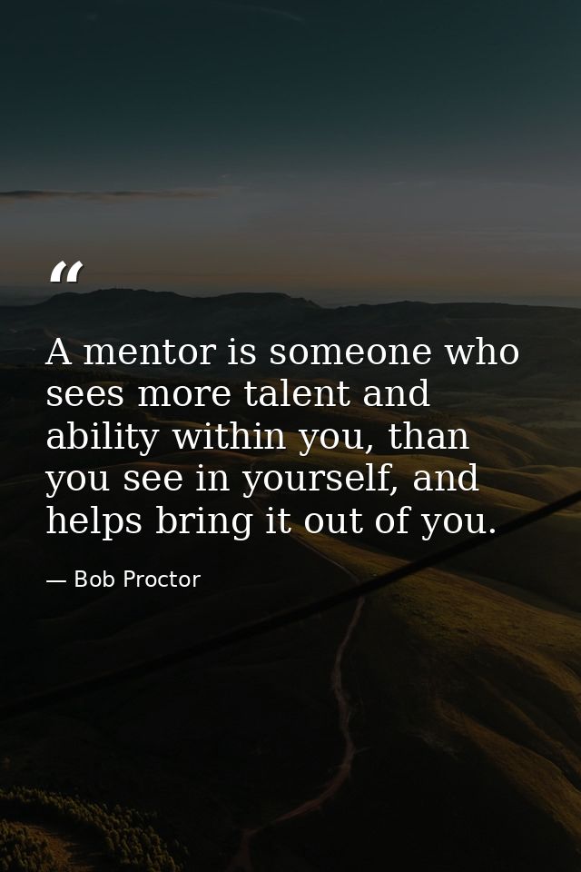 A mentor is someone who sees more talent and ability within you, than you see in yourself, and helps bring it out of you — Bob Proctor