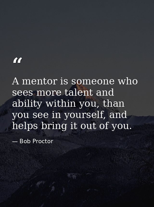 A mentor is someone who sees more talent and ability within you, than you see in yourself, and helps bring it out of you — Bob Proctor